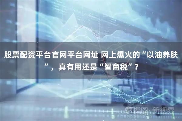 股票配资平台官网平台网址 网上爆火的“以油养肤”，真有用还是“智商税”？