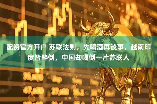 配资官方开户 苏联法则，先喝酒再谈事，越南印度皆醉倒，中国却喝倒一片苏联人