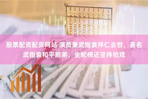 股票配资配资网站 演员兼武指袁祥仁去世，著名武指袁和平胞弟，坐轮椅还坚持拍戏