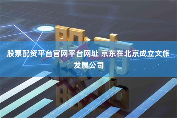 股票配资平台官网平台网址 京东在北京成立文旅发展公司
