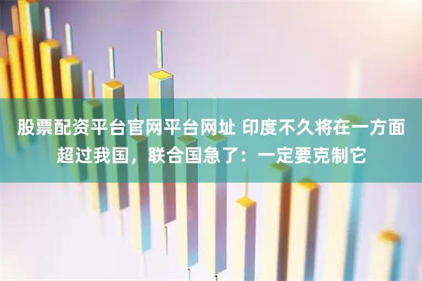 股票配资平台官网平台网址 印度不久将在一方面超过我国，联合国急了：一定要克制它
