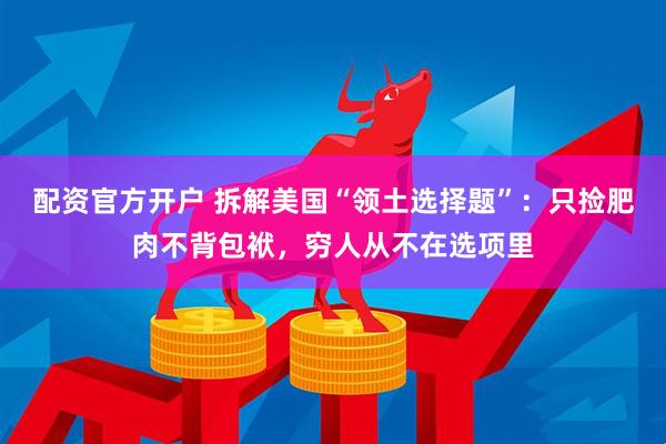 配资官方开户 拆解美国“领土选择题”：只捡肥肉不背包袱，穷人从不在选项里