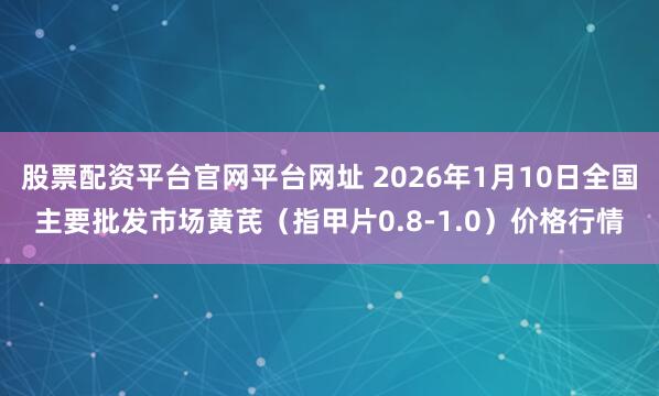 股票配资平台官网平台网址 2026年1月10日全国主要批发市场黄芪（指甲片0.8-1.0）价格行情