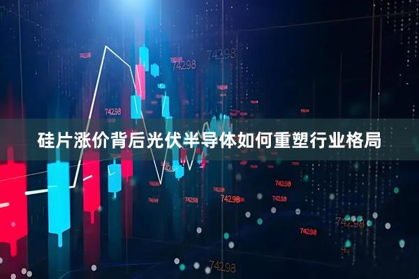 硅片涨价背后光伏半导体如何重塑行业格局