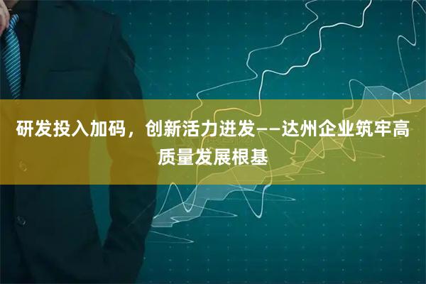 研发投入加码，创新活力迸发——达州企业筑牢高质量发展根基