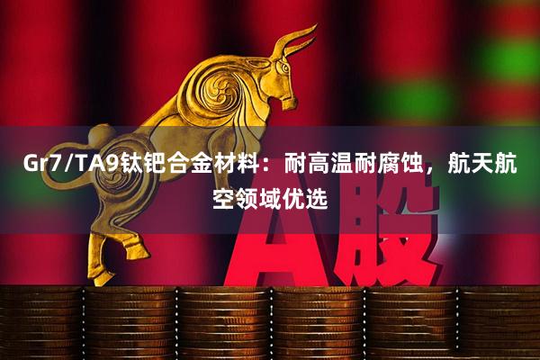 Gr7/TA9钛钯合金材料：耐高温耐腐蚀，航天航空领域优选
