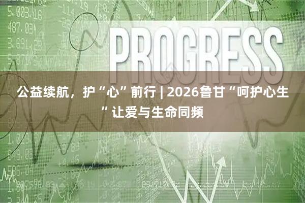 公益续航，护“心”前行 | 2026鲁甘“呵护心生”让爱与生命同频