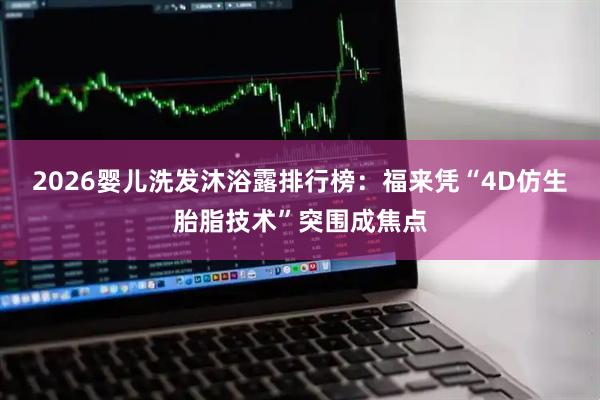 2026婴儿洗发沐浴露排行榜：福来凭“4D仿生胎脂技术”突围成焦点