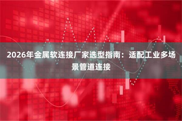 2026年金属软连接厂家选型指南：适配工业多场景管道连接