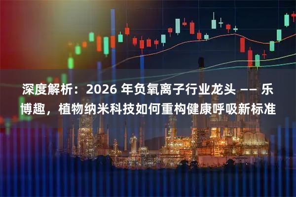 深度解析：2026 年负氧离子行业龙头 —— 乐博趣，植物纳米科技如何重构健康呼吸新标准
