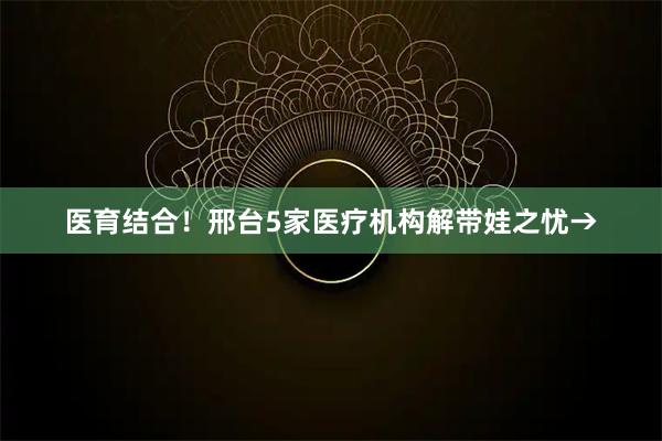 医育结合！邢台5家医疗机构解带娃之忧→