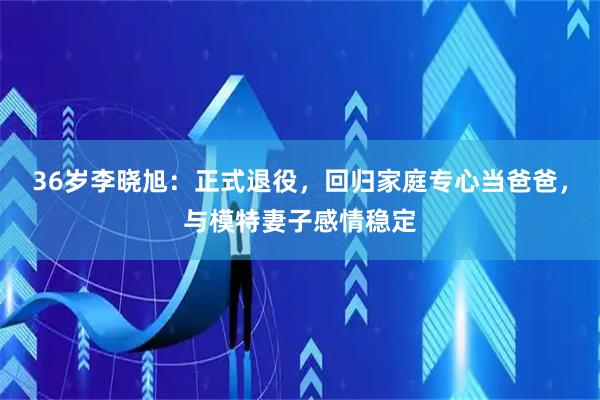 36岁李晓旭：正式退役，回归家庭专心当爸爸，与模特妻子感情稳定