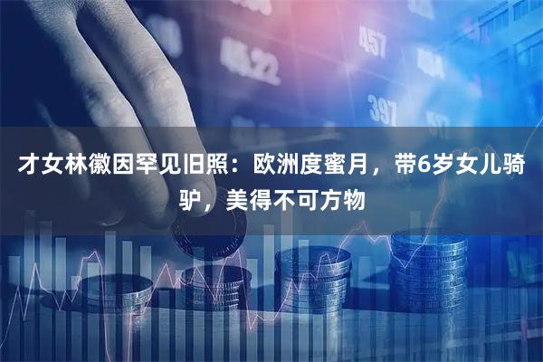 才女林徽因罕见旧照：欧洲度蜜月，带6岁女儿骑驴，美得不可方物