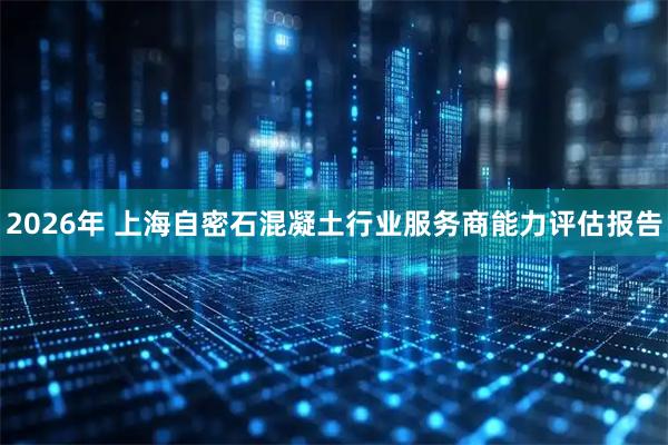 2026年 上海自密石混凝土行业服务商能力评估报告