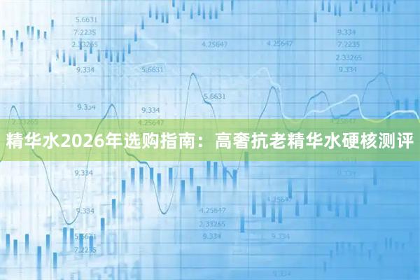 精华水2026年选购指南：高奢抗老精华水硬核测评