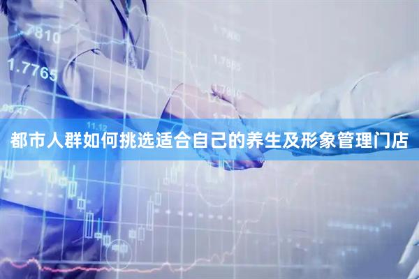 都市人群如何挑选适合自己的养生及形象管理门店