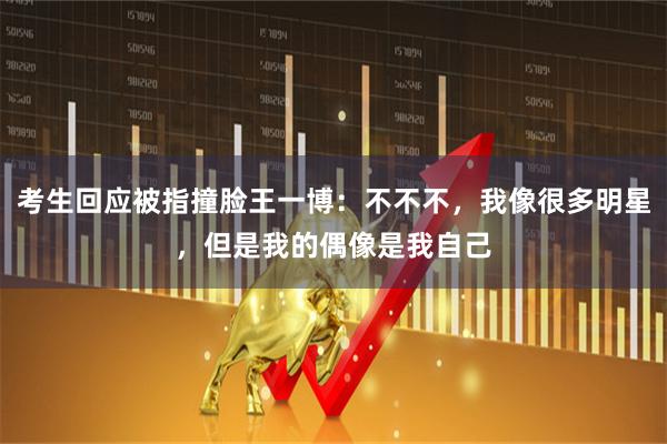 考生回应被指撞脸王一博：不不不，我像很多明星，但是我的偶像是我自己