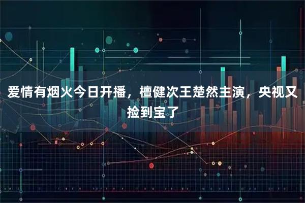 爱情有烟火今日开播,檀健次王楚然主演,央视又捡到宝了