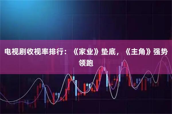 电视剧收视率排行：《家业》垫底，《主角》强势领跑