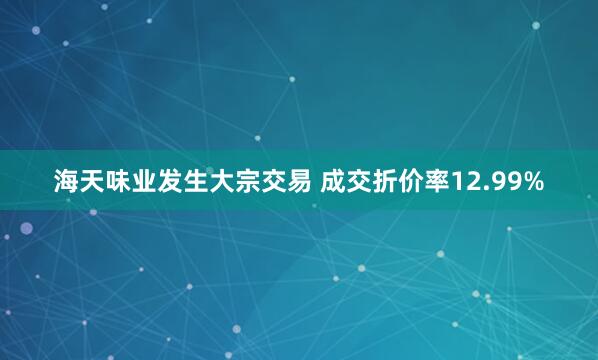 海天味业发生大宗交易 成交折价率12.99%