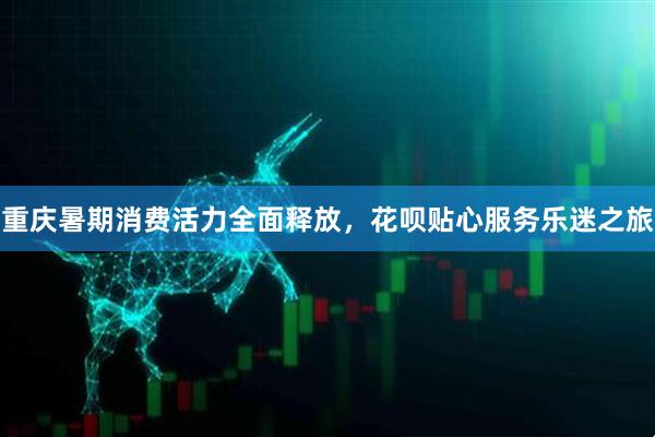 重庆暑期消费活力全面释放，花呗贴心服务乐迷之旅