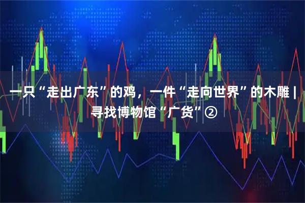 一只“走出广东”的鸡，一件“走向世界”的木雕 | 寻找博物馆“广货”②