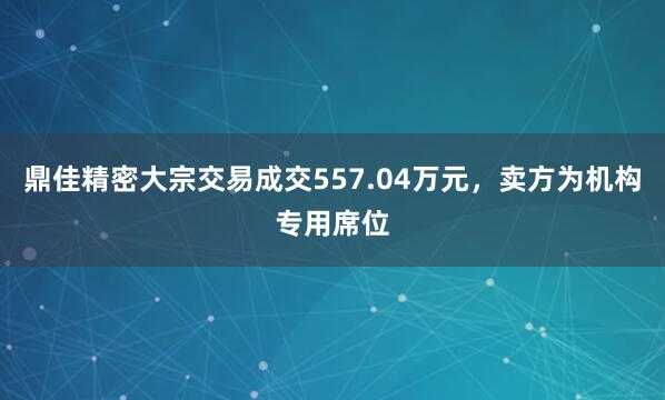 鼎佳精密大宗交易成交557.04万元，卖方为机构专用席位