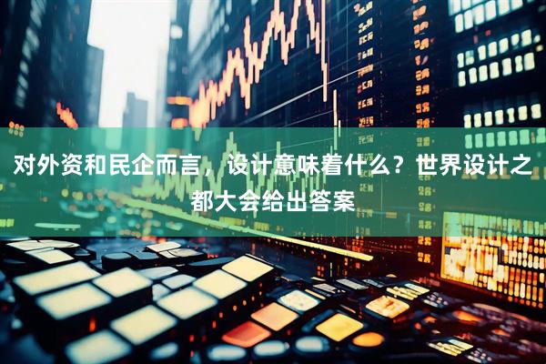 对外资和民企而言，设计意味着什么？世界设计之都大会给出答案